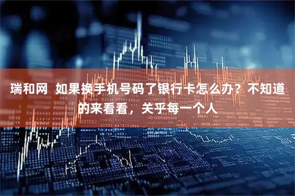 瑞和网  如果换手机号码了银行卡怎么办？不知道的来看看，关乎每一个人