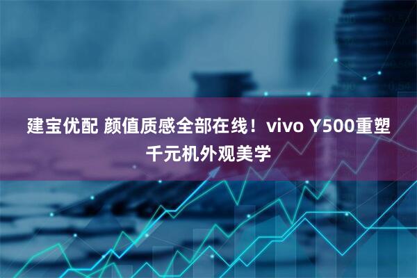 建宝优配 颜值质感全部在线！vivo Y500重塑千元机外观美学