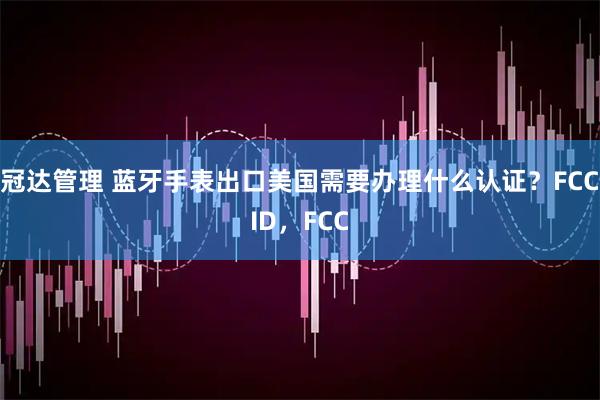冠达管理 蓝牙手表出口美国需要办理什么认证？FCCID，FCC