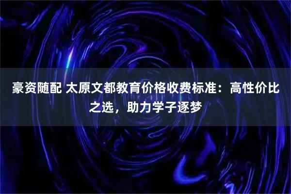 豪资随配 太原文都教育价格收费标准：高性价比之选，助力学子逐梦