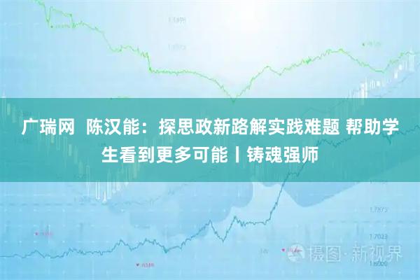 广瑞网  陈汉能：探思政新路解实践难题 帮助学生看到更多可能丨铸魂强师