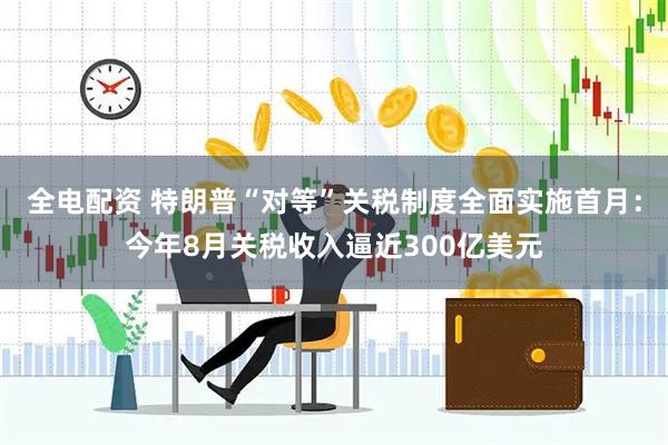 全电配资 特朗普“对等”关税制度全面实施首月：今年8月关税收入逼近300亿美元