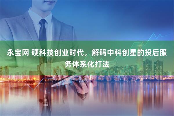 永宝网 硬科技创业时代，解码中科创星的投后服务体系化打法