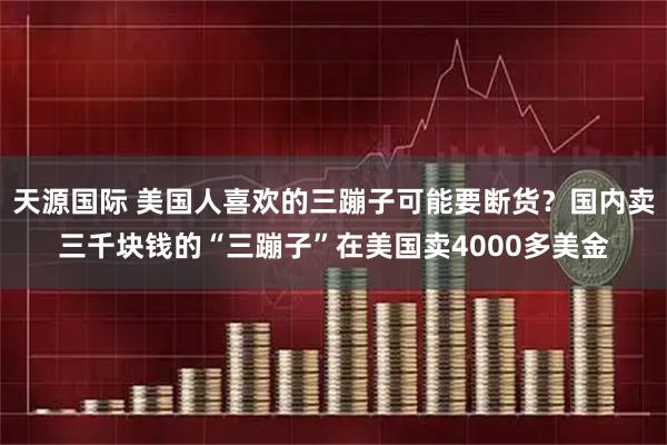 天源国际 美国人喜欢的三蹦子可能要断货？国内卖三千块钱的“三蹦子”在美国卖4000多美金