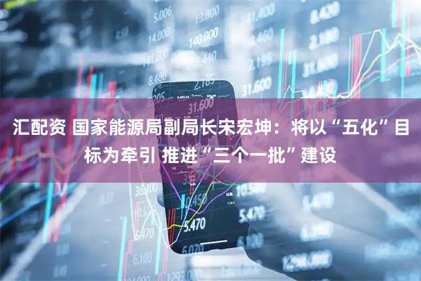 汇配资 国家能源局副局长宋宏坤：将以“五化”目标为牵引 推进“三个一批”建设