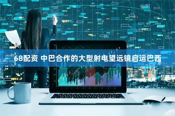 68配资 中巴合作的大型射电望远镜启运巴西