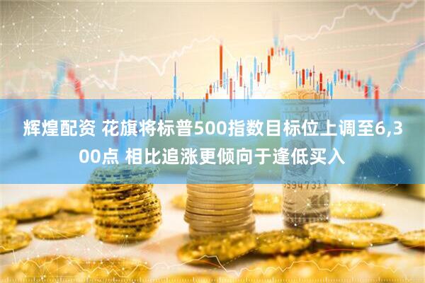 辉煌配资 花旗将标普500指数目标位上调至6,300点 相比追涨更倾向于逢低买入