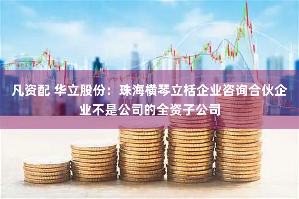 凡资配 华立股份：珠海横琴立栝企业咨询合伙企业不是公司的全资子公司