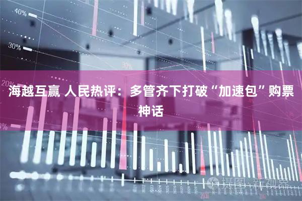 海越互赢 人民热评：多管齐下打破“加速包”购票神话