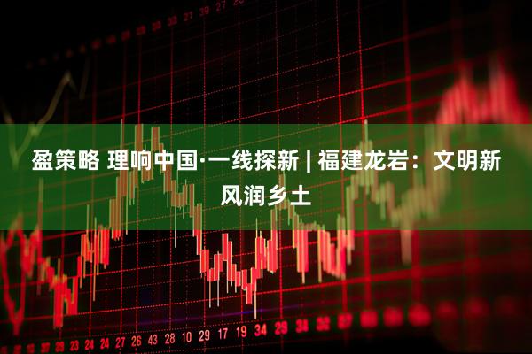 盈策略 理响中国·一线探新 | 福建龙岩：文明新风润乡土