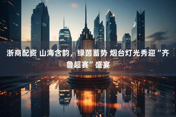 浙商配资 山海含韵，绿茵蓄势 烟台灯光秀迎“齐鲁超赛”盛宴