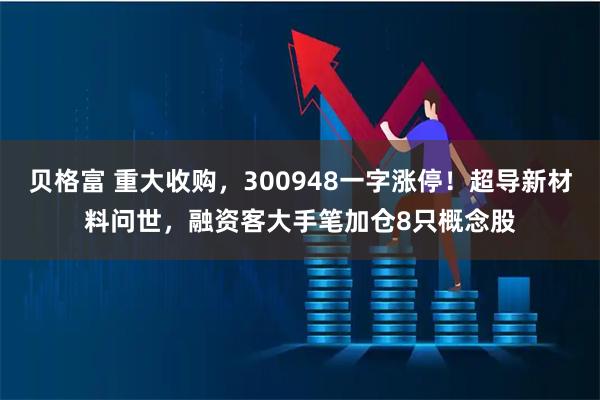 贝格富 重大收购，300948一字涨停！超导新材料问世，融资客大手笔加仓8只概念股