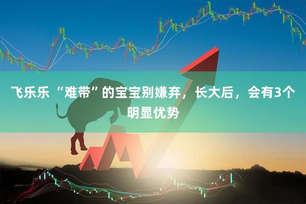 飞乐乐 “难带”的宝宝别嫌弃，长大后，会有3个明显优势