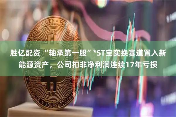 胜亿配资 “轴承第一股”*ST宝实换赛道置入新能源资产，公司扣非净利润连续17年亏损