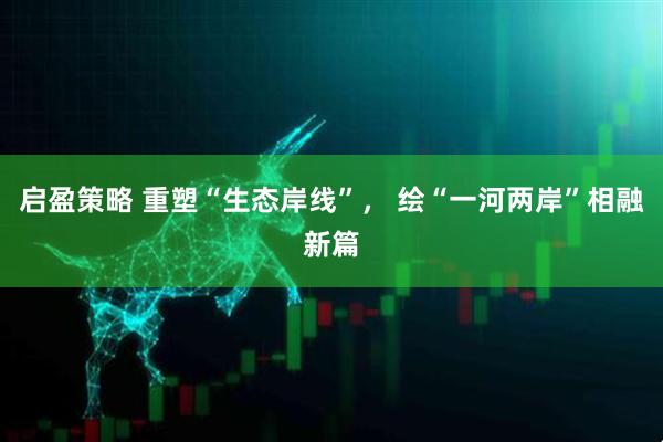 启盈策略 重塑“生态岸线”， 绘“一河两岸”相融新篇