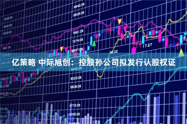 亿策略 中际旭创：控股孙公司拟发行认股权证