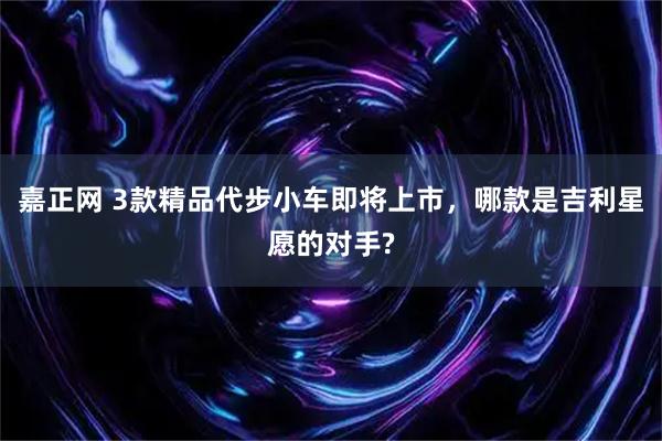嘉正网 3款精品代步小车即将上市，哪款是吉利星愿的对手?