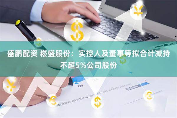 盛鹏配资 崧盛股份：实控人及董事等拟合计减持不超5%公司股份