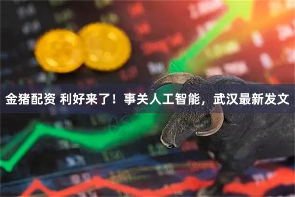 金猪配资 利好来了！事关人工智能，武汉最新发文