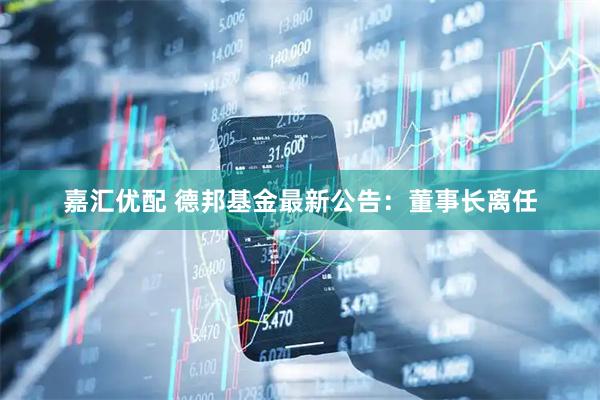 嘉汇优配 德邦基金最新公告：董事长离任