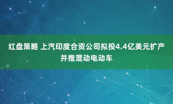 红盘策略 上汽印度合资公司拟投4.4亿美元扩产并推混动电动车