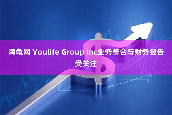 海龟网 Youlife Group Inc业务整合与财务报告受关注