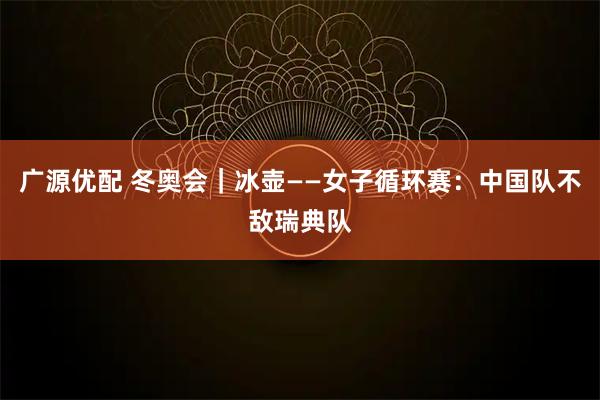 广源优配 冬奥会｜冰壶——女子循环赛：中国队不敌瑞典队