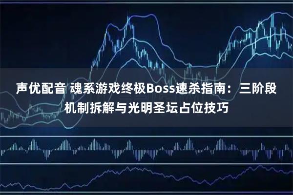 声优配音 魂系游戏终极Boss速杀指南：三阶段机制拆解与光明圣坛占位技巧