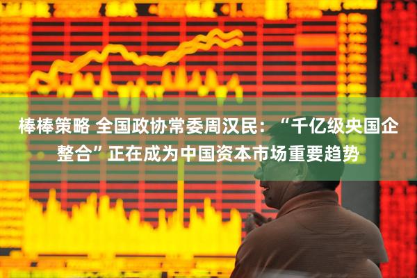 棒棒策略 全国政协常委周汉民：“千亿级央国企整合”正在成为中国资本市场重要趋势