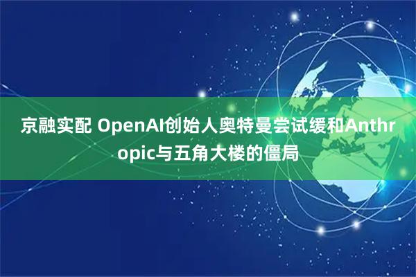 京融实配 OpenAI创始人奥特曼尝试缓和Anthropic与五角大楼的僵局