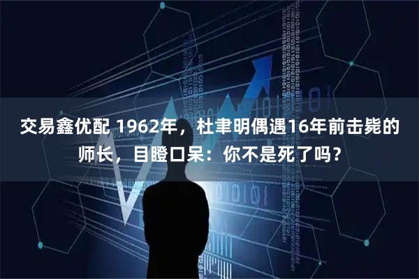 交易鑫优配 1962年,杜聿明偶遇16年前击毙的师长,目瞪口呆:你不是死了吗?
