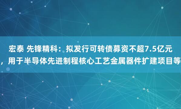 宏泰 先锋精科:拟发行可转债募资不超7.5亿元,用于半导体先进制程核心工艺金属器件扩建项目等