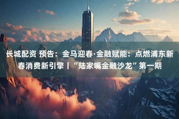 长城配资 预告:金马迎春·金融赋能:点燃浦东新春消费新引擎丨“陆家嘴金融沙龙”第一期