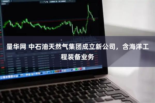 量华网 中石油天然气集团成立新公司，含海洋工程装备业务