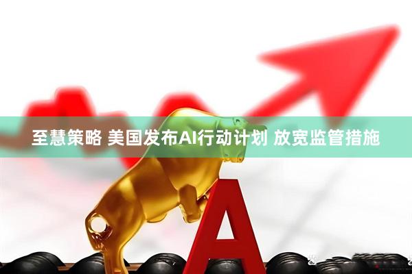 至慧策略 美国发布AI行动计划 放宽监管措施