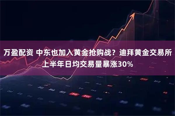 万盈配资 中东也加入黄金抢购战？迪拜黄金交易所上半年日均交易量暴涨30%