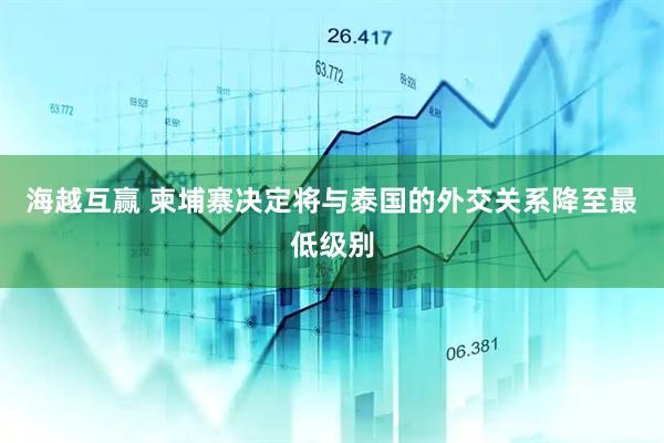 海越互赢 柬埔寨决定将与泰国的外交关系降至最低级别