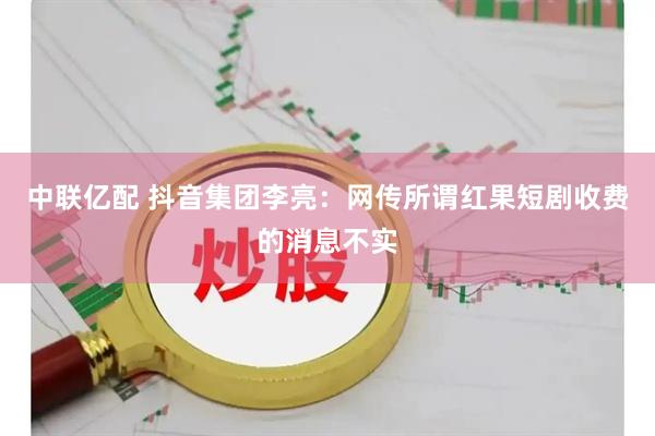 中联亿配 抖音集团李亮：网传所谓红果短剧收费的消息不实