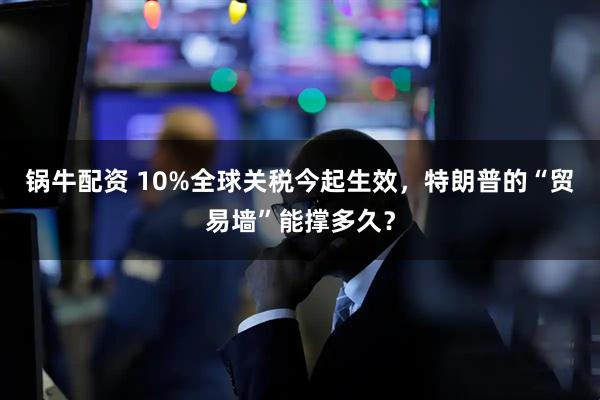 锅牛配资 10%全球关税今起生效，特朗普的“贸易墙”能撑多久？