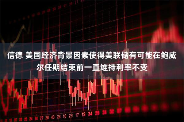 信德 美国经济背景因素使得美联储有可能在鲍威尔任期结束前一直维持利率不变