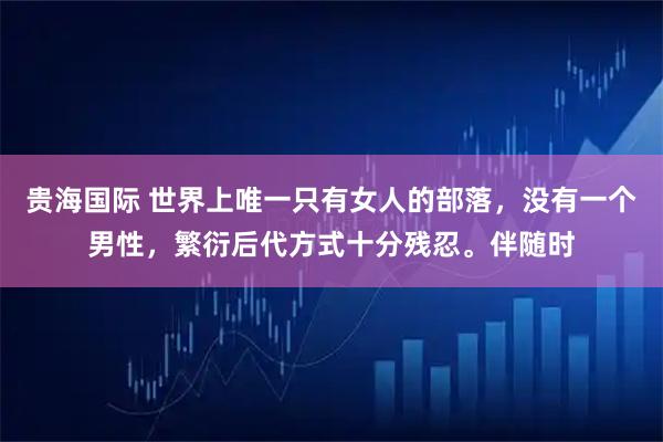 贵海国际 世界上唯一只有女人的部落，没有一个男性，繁衍后代方式十分残忍。伴随时