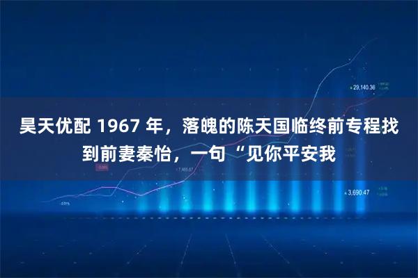 昊天优配 1967 年，落魄的陈天国临终前专程找到前妻秦怡，一句 “见你平安我